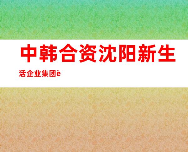 中韩合资沈阳新生活企业集团西北总部